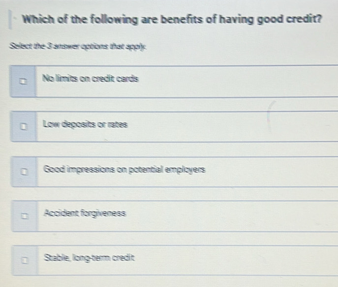 Which of the following are benefits of having good credit?
Select the 3 answer options that apply.
No límits on credit cards
_
Low deposits or rates
Good impressions on potential employers
Accident forgiveness
Stable, long-term credit