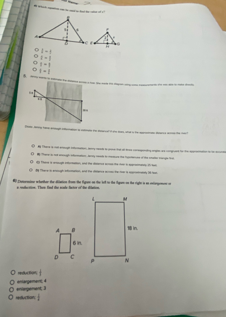 Jür Name
4 Which equation can be used to find the value of x?
 5/6 = 2/x 
 x/6 = 5/2 
 x/5 = 6/2 
 x/5 = 2/6 
5. Jenny wants to estimate the distance across a river. She made this diegram using some measurements she was able to make directly
5 n
6n
30 π
Does Jenny have enough information to estimate the distance? If she does, what is the approximate distance across the river?
A) There is not enough information; Jenny needs to prove that all three corresponding angles are congruent for the approximation to be accurate
B) There is not enough information; Jenny needs to measure the hypotenuse of the smaller triangle first.
C) There is enough information, and the distance across the river is approximately 25 feet.
D) There is enough information, and the distance across the river is approximately 36 feet.
6) Determine whether the dilation from the figure on the left to the figure on the right is an enlargement or
a reduction. Then find the scale factor of the dilation.
reduction;  1/3 
eniargement; 4
enlargement; 3
reduction;  1/4 