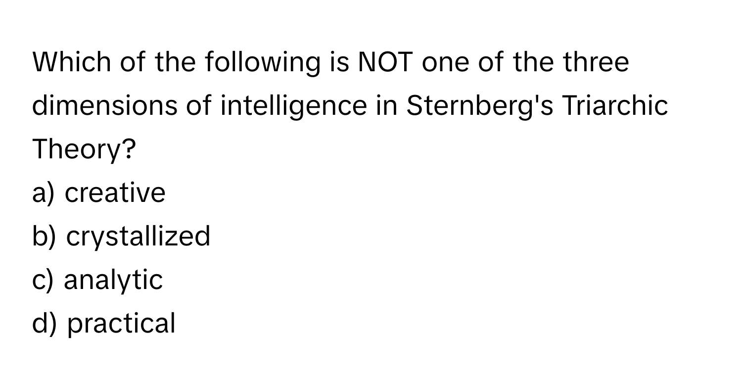 Which of the following is NOT one of the three dimensions of intelligence in Sternberg's Triarchic Theory?

a) creative 
b) crystallized 
c) analytic 
d) practical