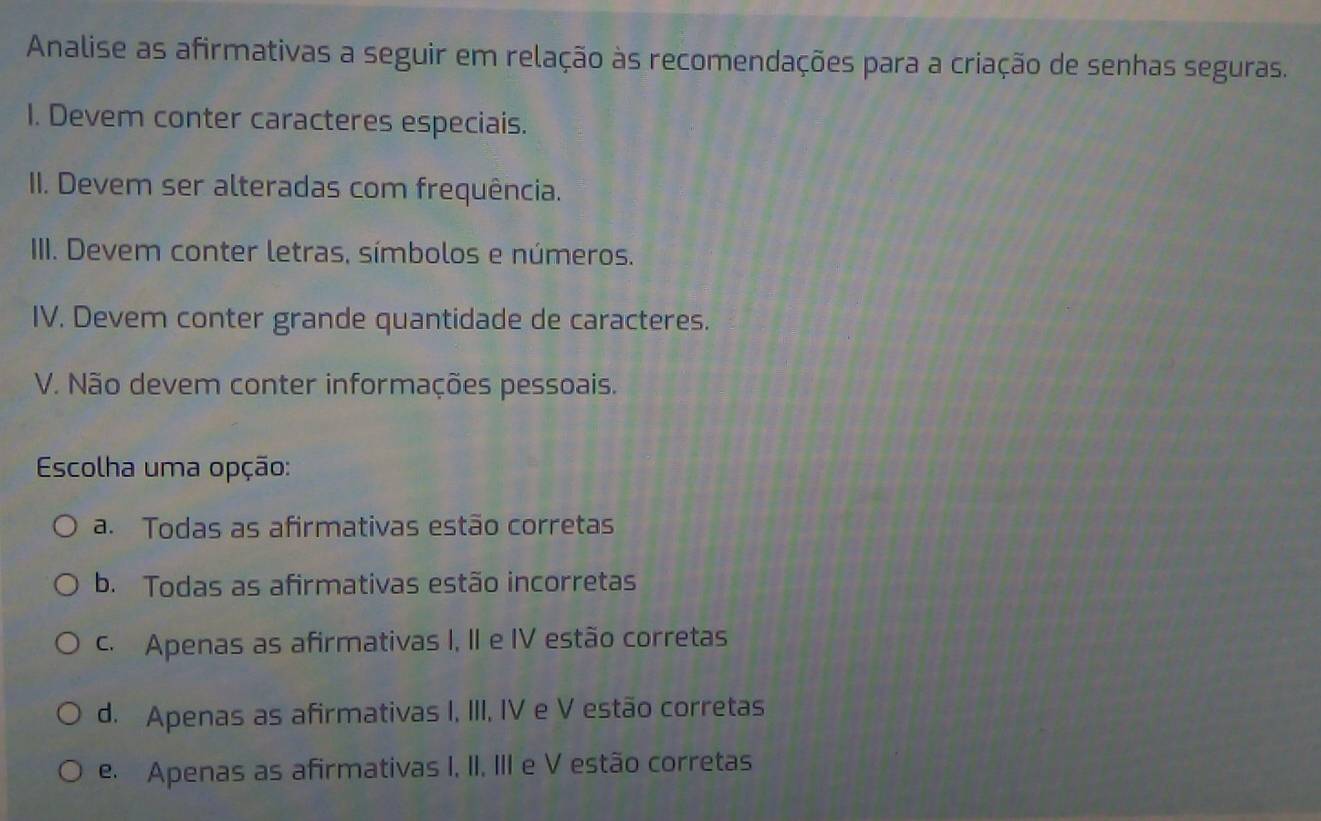 Analise as afirmativas a seguir em relação às recomendações para a criação de senhas seguras.
1. Devem conter caracteres especiais.
II. Devem ser alteradas com frequência.
IIII. Devem conter letras, símbolos e números.
IV. Devem conter grande quantidade de caracteres.
V. Não devem conter informações pessoais.
Escolha uma opção:
a. Todas as afirmativas estão corretas
b. Todas as afirmativas estão incorretas
c. Apenas as afirmativas I, II e IV estão corretas
d. Apenas as afirmativas I, III, IV e V estão corretas
e Apenas as afirmativas I, II, III e V estão corretas