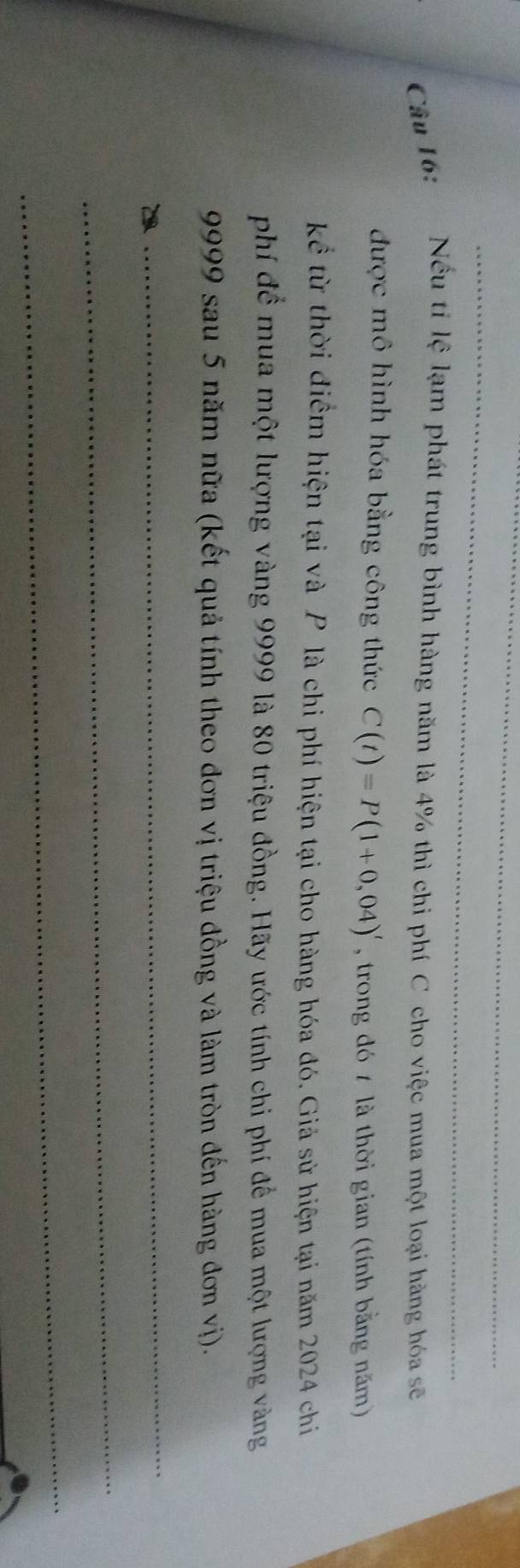 Nếu tỉ lệ lạm phát trung bình hàng năm là 4% thì chi phí C cho việc mua một loại hàng hóa sẽ 
được mô hình hóa bằng công thức C(t)=P(1+0,04)' , trong đó 7 là thời gian (tính bằng năm) 
kể từ thời điểm hiện tại và P là chi phí hiện tại cho hàng hóa đó. Giả sử hiện tại năm 2024 chi 
phí để mua một lượng vàng 9999 là 80 triệu đồng. Hãy ước tính chi phí để mua một lượng vàng
9999 sau 5 năm nữa (kết quả tính theo đơn vị triệu đồng và làm tròn đến hàng đơn vị). 
_ 
_ 
_