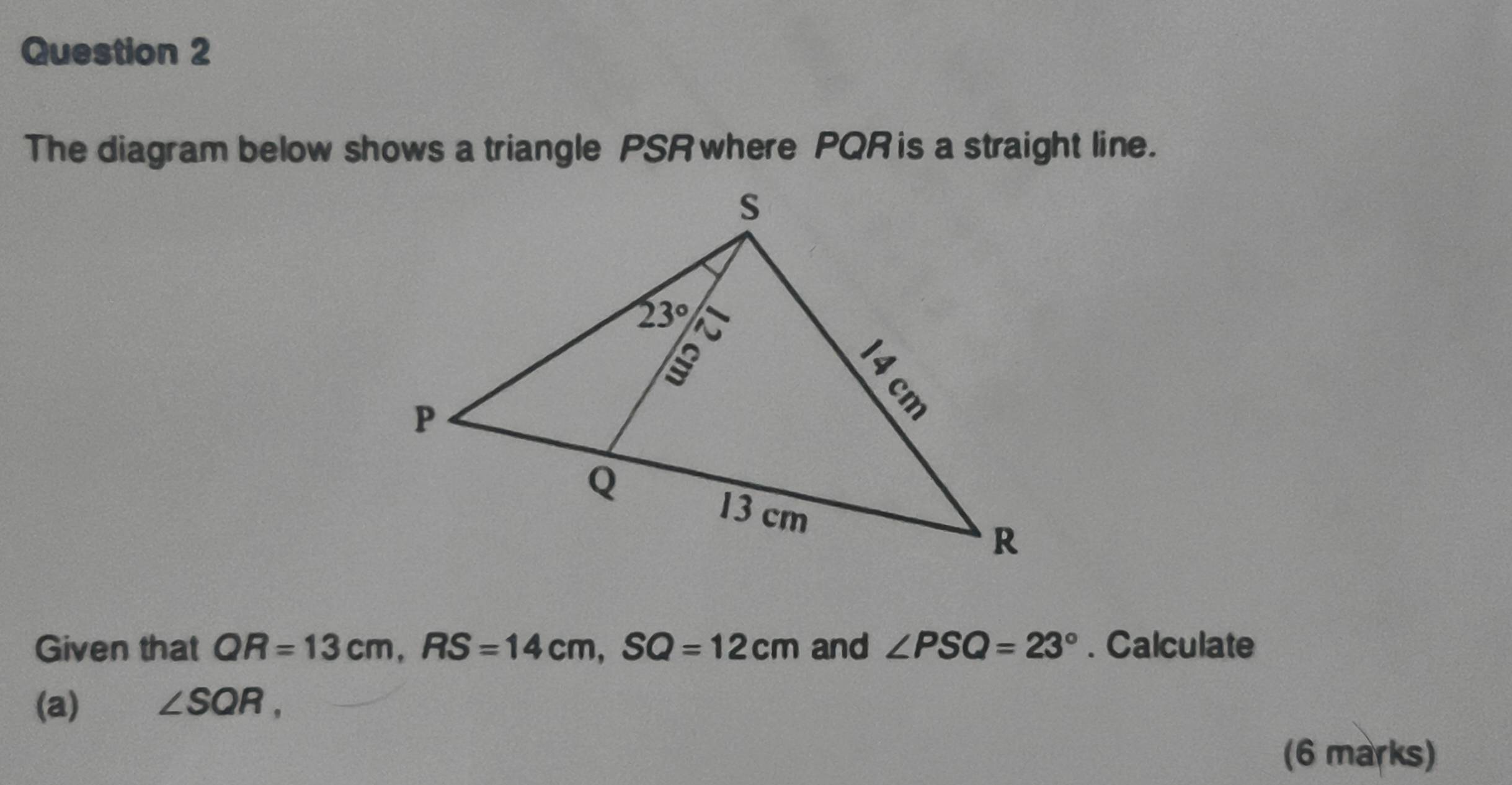 The diagram below shows a triangle PSR where PQR is a straight line.
Given that QR=13cm,RS=14cm,SQ=12cm and ∠ PSQ=23°. Calculate
(a) ∠ SQR,
(6 marks)