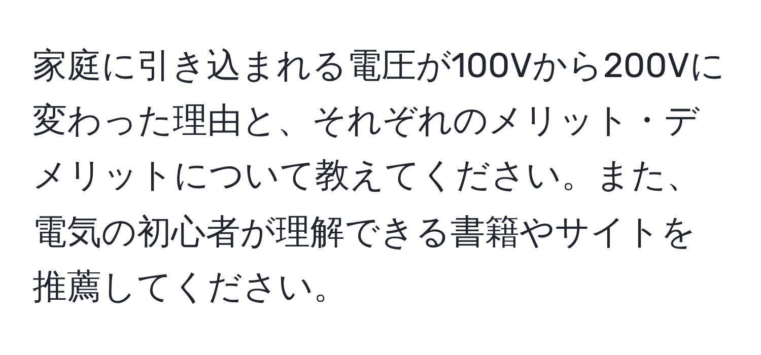 家庭に引き込まれる電圧が100Vから200Vに変わった理由と、それぞれのメリット・デメリットについて教えてください。また、電気の初心者が理解できる書籍やサイトを推薦してください。