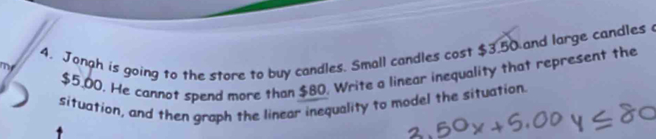 Jonah is going to the store to buy candles. Small candles cost $3.50 and large candles 
my
$5.00. He cannot spend more than $80. Write a linear inequality that represent the 
situation, and then graph the linear inequality to model the situation.