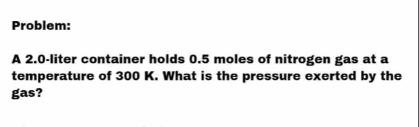 Problem: 
A 2.0-liter container holds 0.5 moles of nitrogen gas at a 
temperature of 300 K. What is the pressure exerted by the 
gas?