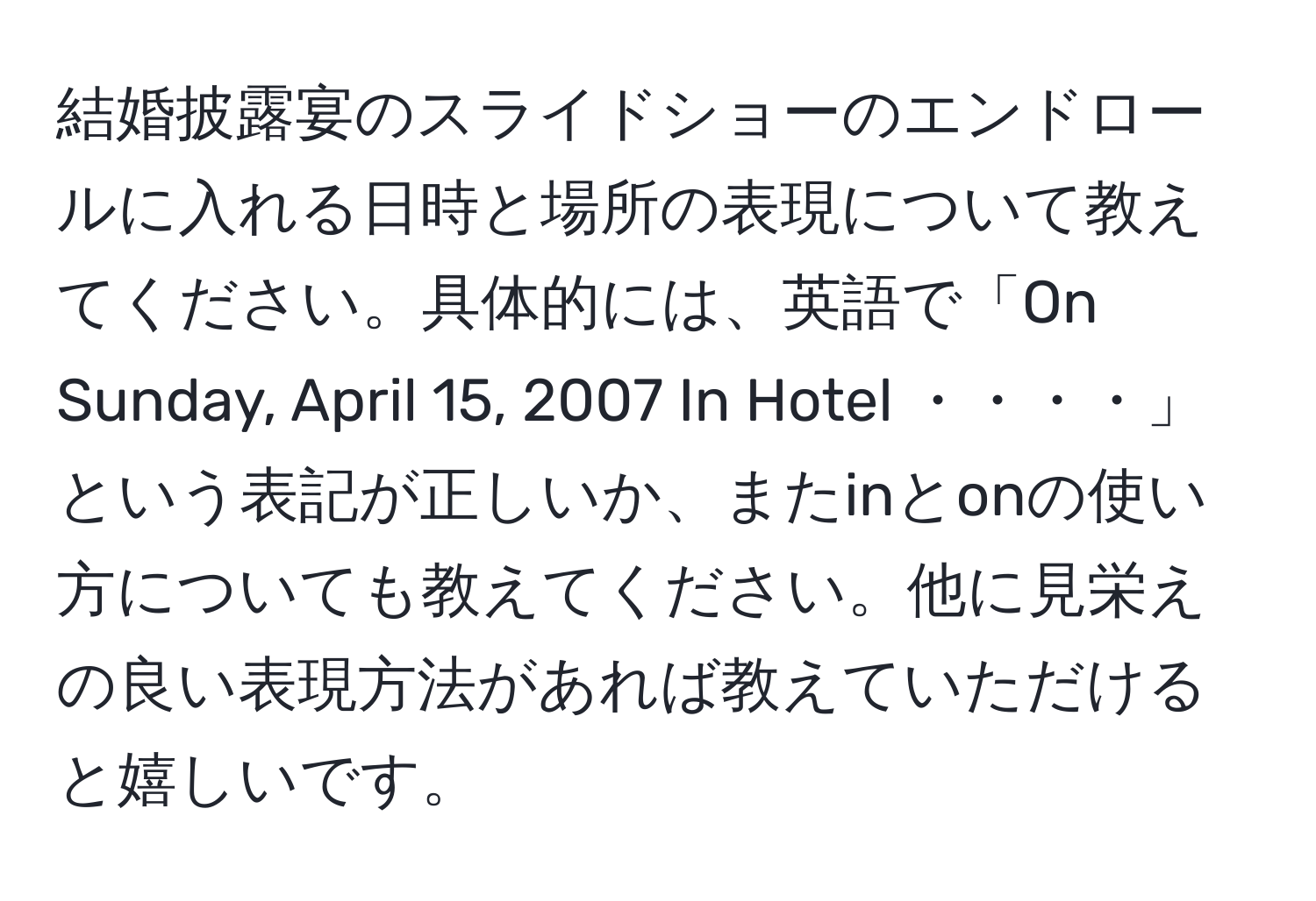 結婚披露宴のスライドショーのエンドロールに入れる日時と場所の表現について教えてください。具体的には、英語で「On Sunday, April 15, 2007 In Hotel ・・・・」という表記が正しいか、またinとonの使い方についても教えてください。他に見栄えの良い表現方法があれば教えていただけると嬉しいです。