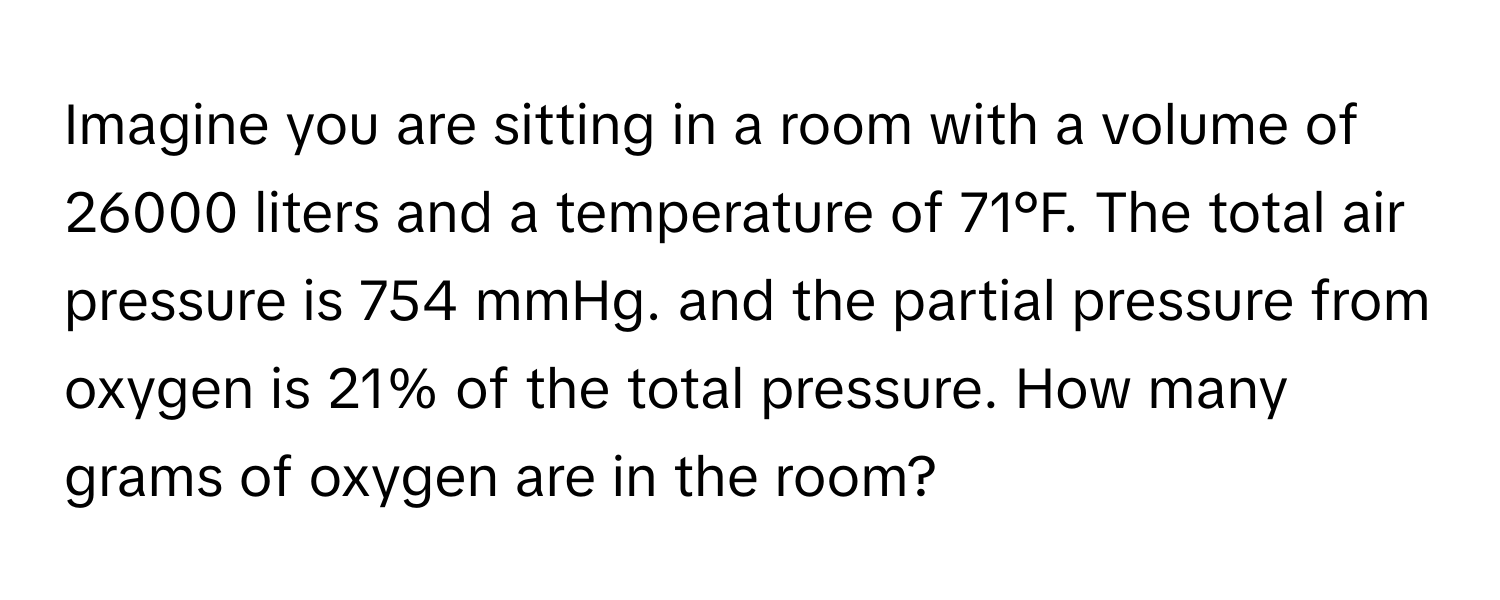 Imagine you are sitting in a room with a volume of 26000 liters and a temperature of 71°F. The total air pressure is 754 mmHg. and the partial pressure from oxygen is 21% of the total pressure. How many grams of oxygen are in the room?