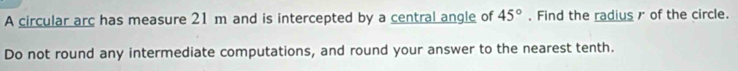A circular arc has measure 21 m and is intercepted by a central angle of 45°. Find the radius r of the circle. 
Do not round any intermediate computations, and round your answer to the nearest tenth.