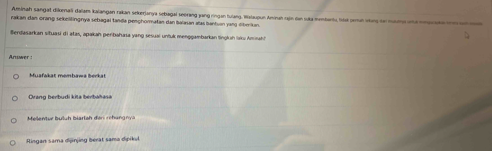 Aminah sangat dikenali dalam kalangan rakan sekerjanya sebagai seorang yang ringan tulang. Walaupun Aminah rajin dan suka membantu, tidak pernah lekang dari mulutya untuk menquapkaem a 
rakan dan orang sekelilingnya sebagai tanda penghormatan dan balasan atas bantuan yang diberikan.
Berdasarkan situasi di atas, apakah peribahasa yang sesuai untuk menggambarkan tingkah laku Aminah?
Answer :
Muafakat membawa berkat
Orang berbudi kita berbahasa
Melentur buluh biarlah dari rebungnya
Ringan sama dijinjing berat sama dipikul