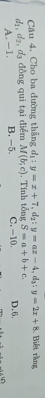 Cho ba đường thẳng d_1:y=x+7, d_2:y=ax-4, d_3:y=2x+8. Biết rằng
d_1, d_2, d_3 đồng qui tại điểm M(b;c). Tính tổng S=a+b+c.
A. -1. B. -5. C. −10.
D. 6.
4