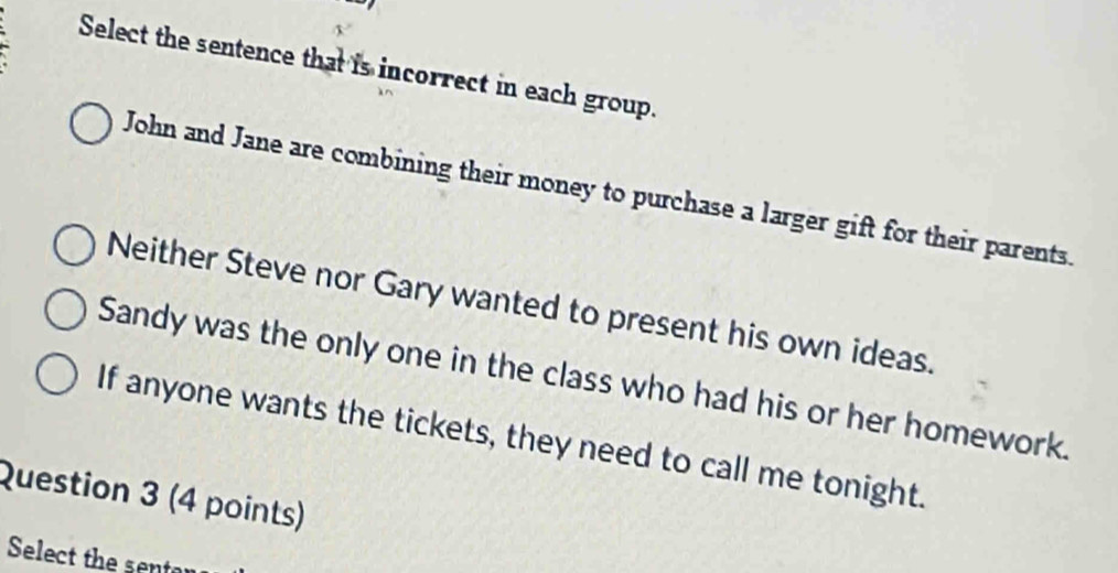 Select the sentence that is incorrect in each group.
John and Jane are combining their money to purchase a larger gift for their parents.
Neither Steve nor Gary wanted to present his own ideas.
Sandy was the only one in the class who had his or her homework.
If anyone wants the tickets, they need to call me tonight.
Question 3 (4 points)
Select the sentor