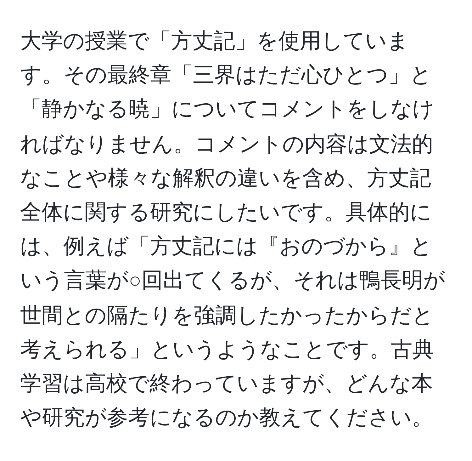 大学の授業で「方丈記」を使用しています。その最終章「三界はただ心ひとつ」と「静かなる暁」についてコメントをしなければなりません。コメントの内容は文法的なことや様々な解釈の違いを含め、方丈記全体に関する研究にしたいです。具体的には、例えば「方丈記には『おのづから』という言葉が○回出てくるが、それは鴨長明が世間との隔たりを強調したかったからだと考えられる」というようなことです。古典学習は高校で終わっていますが、どんな本や研究が参考になるのか教えてください。