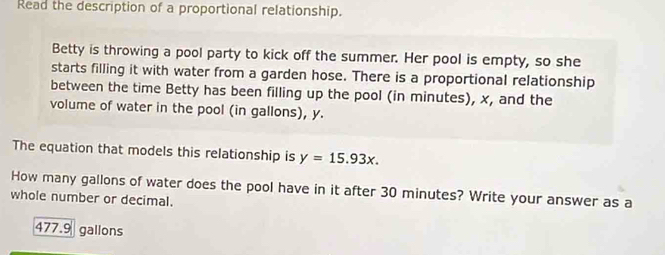 Read the description of a proportional relationship. 
Betty is throwing a pool party to kick off the summer. Her pool is empty, so she 
starts filling it with water from a garden hose. There is a proportional relationship 
between the time Betty has been filling up the pool (in minutes), x, and the 
volume of water in the pool (in gallons), y. 
The equation that models this relationship is y=15.93x. 
How many gallons of water does the pool have in it after 30 minutes? Write your answer as a 
whole number or decimal.
477.9 gallons