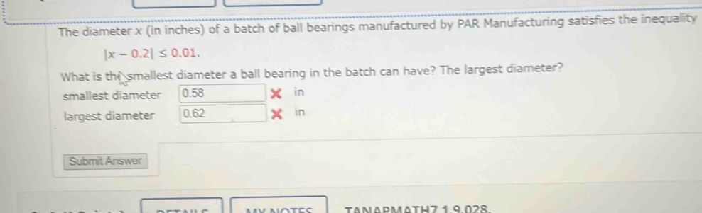 The diameter x (in inches) of a batch of ball bearings manufactured by PAR Manufacturing satisfies the inequality
|x-0.2|≤ 0.01. 
What is the smallest diameter a ball bearing in the batch can have? The largest diameter? 
smallest diameter 0.58 in
largest diameter 0.62 X in
Submit Answer 
NOTEC TANAPMATH7 1 9028