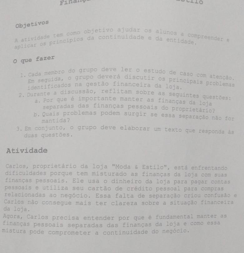 Finang 
LO 
Objetivos 
A atividade tem como objetivo ajudar os alunos a compreender e 
aplicar os princípios da continuidade e da entidade. 
O que fazer 
1. Cada membro do grupo deve ler o estudo de caso com atenção. 
Em seguida, o grupo deverá discutir os principais problemas 
identificados na gestão financeira da loja. 
2. Durante a discussão, reflitam sobre as seguintes questões: 
a. Por que é importante manter as finanças da loja 
separadas das finanças pessoais do proprietário? 
b.Quais problemas podem surgir se essa separação não for 
mantida? 
3. Em conjunto, o grupo deve elaborar um texto que responda âs 
duas questões. 
Atividade 
Carlos, proprietário da loja "Moda & Estilo", está enfrentando 
dificuldades porque tem misturado as finanças da loja com suas 
finanças pessoais. Ele usa o dinheiro da loja para pagar contas 
pessoais e utiliza seu cartão de crédito pessoal para compras 
relacionadas ao negócio. Essa falta de separação criou confusão e 
Carlos não consegue mais ter clareza sobre a situação financeira 
da loja. 
Agora, Carlos precisa entender por que é fundamental manter as 
finanças pessoais separadas das finanças da loja e como essa 
mistura pode comprometer a continuidade do negócio.