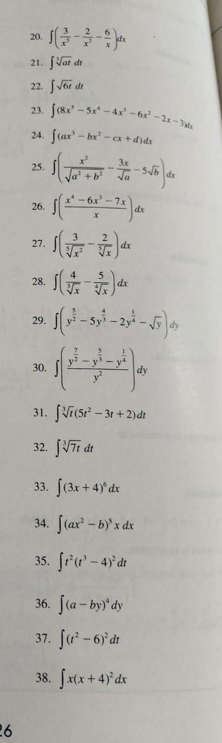 ∈t ( 3/x^5 - 2/x^2 - 6/x )dx
21. ∈t sqrt[3](at)dt
22. ∈t sqrt(6t)dt
23. ∈t (8x^5-5x^4-4x^3-6x^2-2x-3)dx
24. ∈t (ax^3-bx^2-cx+d)dx
25. ∈t ( x^2/sqrt(a^2+b^2) - 3x/sqrt(a) -5sqrt(b))dx
26. ∈t ( (x^4-6x^3-7x)/x )dx
27. ∈t ( 3/sqrt[5](x^2) - 2/sqrt[5](x) )dx
28. ∈t ( 4/sqrt[3](x) - 5/sqrt[4](x) )dx
29. ∈t (y^(frac 5)2-5y^(frac 4)3-2y^(frac 1)4-sqrt(y)). ly
30. ∈t (frac y^(frac 7)2-y^(frac 5)3-y^(frac 1)4y^2)dy
31. ∈t sqrt[3](t)(5t^2-3t+2)dt
32. ∈t sqrt[3](7t)dt
33. ∈t (3x+4)^6dx
34. ∈t (ax^2-b)^5xdx
35. ∈t t^2(t^3-4)^2dt
36. ∈t (a-by)^4dy
37. ∈t (t^2-6)^2dt
38. ∈t x(x+4)^2dx
6