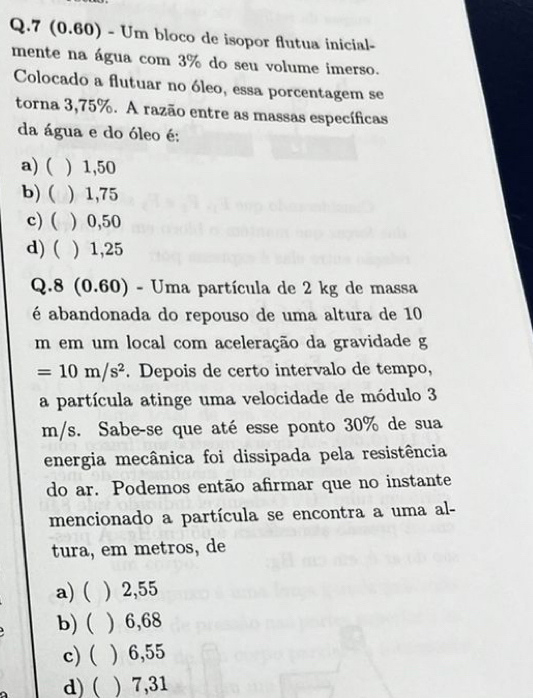 7 (0.60) - Um bloco de isopor flutua inicial-
mente na água com 3% do seu volume imerso.
Colocado a flutuar no óleo, essa porcentagem se
torna 3,75%. A razão entre as massas específicas
da água e do óleo é:
a) ( ) 1,50
b) ( ) 1,75
c) ( ) 0,50
d) ( ) 1,25
Q.8 (0.60) - Uma partícula de 2 kg de massa
é abandonada do repouso de uma altura de 10
m em um local com aceleração da gravidade g
=10m/s^2. Depois de certo intervalo de tempo,
a partícula atinge uma velocidade de módulo 3
m/s. Sabe-se que até esse ponto 30% de sua
energia mecânica foi dissipada pela resistência
do ar. Podemos então afirmar que no instante
mencionado a partícula se encontra a uma al-
tura, em metros, de
a) ( ) 2,55
b) ( ) 6,68
c) ( ) 6,55
d) ( ) 7,31