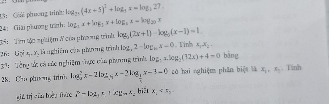 23: Giải phương trình: log _25(4x+5)^2+log _5x=log _327. 
24: Giải phương trình: log _2x+log _3x+log _4x=log _20x
25: Tìm tập nghiệm S của phương trình log _3(2x+1)-log _3(x-1)=1. 
26: Gọi x_1, x_2 là nghiệm của phương trình log _x2-log _16x=0. Tính x_1x_2. 
27: Tổng tất cả các nghiệm thực của phương trình log _2x.log _2(32x)+4=0 bằng 
28: Cho phương trình log _3^(2x-2log _sqrt(3))x-2log _ 1/3 x-3=0 có hai nghiệm phân biệt là x_1, x_2. Tính 
giá trị của biểu thức P=log _3x_1+log _27x_2 biết x_1 .