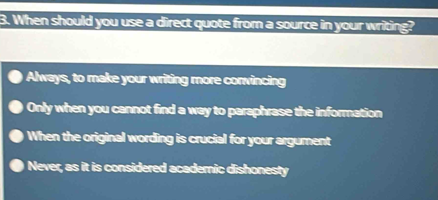 When should you use a direct quote from a source in your writing?
Always, to make your writing more conwincing
Only when you cannot find a way to paraphrase the information
When the original wording is crucial for your argument
Never, as it is considered academic dishonesty