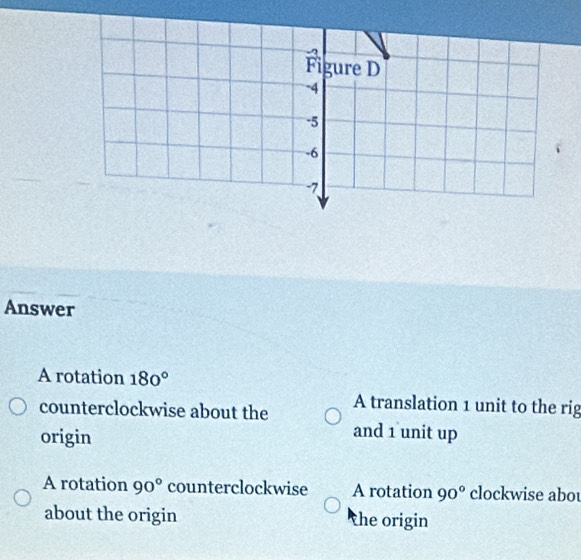 Figure D
-4
-5
-6
7
Answer
A rotation 180°
counterclockwise about the A translation 1 unit to the rig
origin
and 1 unit up
A rotation 90° counterclockwise A rotation 90° clockwise abot
about the origin the origin