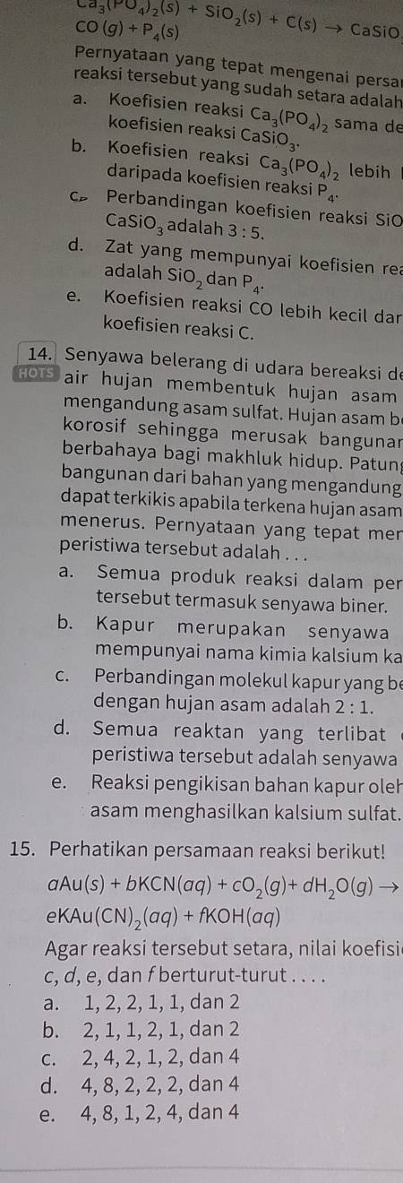 Ca_3(PO_4)_2(s)+SiO_2(s)+C(s)to CaSiO
CO(g)+P_4(s)
Pernyataan yang tepat mengenai persa
reaksi tersebut yang sudah setara adalah
a. Koefisien reaksi Ca_3(PO_4) sama de
koefisien reaksi CaSiO_3.
b. Koefisien reaksi Ca_3(PO_4)_2 lebih
daripada koefisien reaksi P_4.
c Perbandingan koefisien reaksi SiO
CaSiO_3 adalah 3:5.
d. Zat yang mempunyai koefisien rea
adalah SiO_2 dan P_4.
e. Koefisien reaksi CO lebih kecil dar
koefisien reaksi C.
14. Senyawa belerang di udara bereaksi de
HOTS air hujan membentuk hujan asam 
mengandung asam sulfat. Hujan asam b
korosif sehingga merusak bangunar
berbahaya bagi makhluk hidup. Patun
bangunan dari bahan yang mengandung
dapat terkikis apabila terkena hujan asam
menerus. Pernyataan yang tepat men
peristiwa tersebut adalah . . .
a. Semua produk reaksi dalam per
tersebut termasuk senyawa biner.
b. Kapur merupakan senyawa
mempunyai nama kimia kalsium ka
c. Perbandingan molekul kapur yang be
dengan hujan asam adalah 2:1.
d. Semua reaktan yang terlibat
peristiwa tersebut adalah senyawa
e. Reaksi pengikisan bahan kapur oleh
asam menghasilkan kalsium sulfat.
15. Perhatikan persamaan reaksi berikut!
aAu(s)+bKCN(aq)+cO_2(g)+dH_2O(g) frac 
eKAu(CN)_2(aq)+fKOH(aq)
Agar reaksi tersebut setara, nilai koefisi
c, d, e, dan f berturut-turut . . . .
a. 1, 2, 2, 1, 1, dan 2
b. 2, 1, 1, 2, 1, dan 2
c. 2, 4, 2, 1, 2, dan 4
d. 4, 8, 2, 2, 2, dan 4
e. 4, 8, 1, 2, 4, dan 4