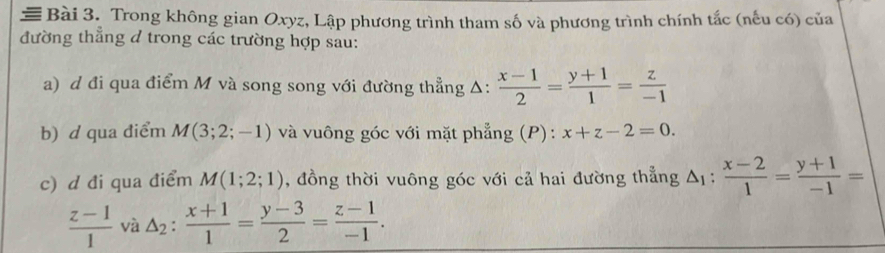 Trong không gian Oxyz, Lập phương trình tham số và phương trình chính tắc (nếu có) của 
đường thẳng d trong các trường hợp sau: 
a) d đi qua điểm M và song song với đường thẳng Δ:  (x-1)/2 = (y+1)/1 = z/-1 
b) d qua điểm M(3;2;-1) và vuông góc với mặt phẳng (P): x+z-2=0. 
c) d đi qua điểm M(1;2;1) , đồng thời vuông góc với cả hai đường thẳng △ _1: (x-2)/1 = (y+1)/-1 =
 (z-1)/1  và △ _2: (x+1)/1 = (y-3)/2 = (z-1)/-1 .