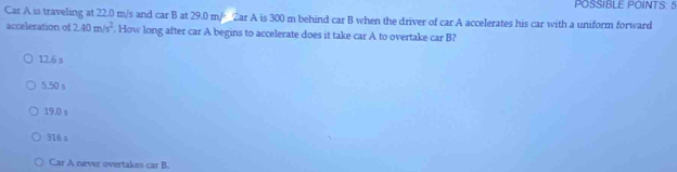 POSSIBLE POINTS. 5
Car A is traveling at 22.0 m/s and car B at 29.0 m/ _  Zar A is 300 m behind car B when the driver of car A accelerates his car with a uniform forward
acceleration of 2.40m/s^2. How long after car A begins to accelerate does it take car A to overtake car B?
12.6 s
5.50 s
19.0 s
316 s
Car A never overtakes car B.