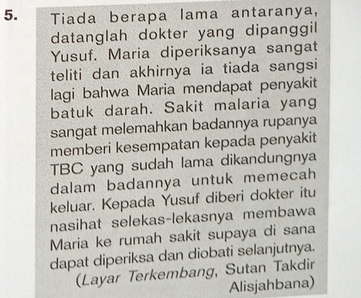 Tiada berapa lama antaranya, 
datanglah dokter yang dipanggil 
Yusuf. Maria diperiksanya sangat 
teliti dan akhirnya ia tiada sangsi 
lagi bahwa Maria mendapat penyakit 
batuk darah. Sakit malaria yang 
sangat melemahkan badannya rupanya 
memberi kesempatan kepada penyakit 
TBC yang sudah lama dikandungnya 
dalam badannya untuk memecah 
keluar. Kepada Yusuf diberi dokter itu 
nasihat selekas-lekasnya membawa 
Maria ke rumah sakit supaya di sana 
dapat diperiksa dan diobati selanjutnya. 
(Layar Terkembang, Sutan Takdir 
Alisjahbana)