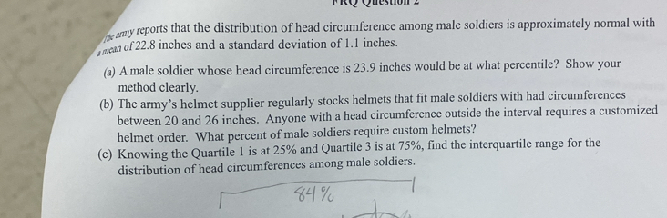 FRQ Question 2 
the amy reports that the distribution of head circumference among male soldiers is approximately normal with 
mean of 22.8 inches and a standard deviation of 1.1 inches. 
(a) A male soldier whose head circumference is 23.9 inches would be at what percentile? Show your 
method clearly. 
(b) The army’s helmet supplier regularly stocks helmets that fit male soldiers with had circumferences 
between 20 and 26 inches. Anyone with a head circumference outside the interval requires a customized 
helmet order. What percent of male soldiers require custom helmets? 
(c) Knowing the Quartile 1 is at 25% and Quartile 3 is at 75%, find the interquartile range for the 
distribution of head circumferences among male soldiers.