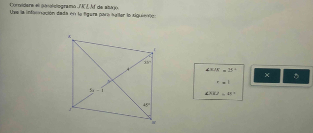 Considere el paralelogramo JKL M de abajo.
Use la información dada en la figura para hallar lo siguiente:
∠ NJK=25°
X 5
x=1
∠ NKJ=45°