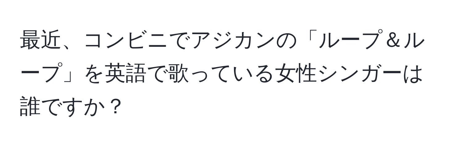 最近、コンビニでアジカンの「ループ＆ループ」を英語で歌っている女性シンガーは誰ですか？