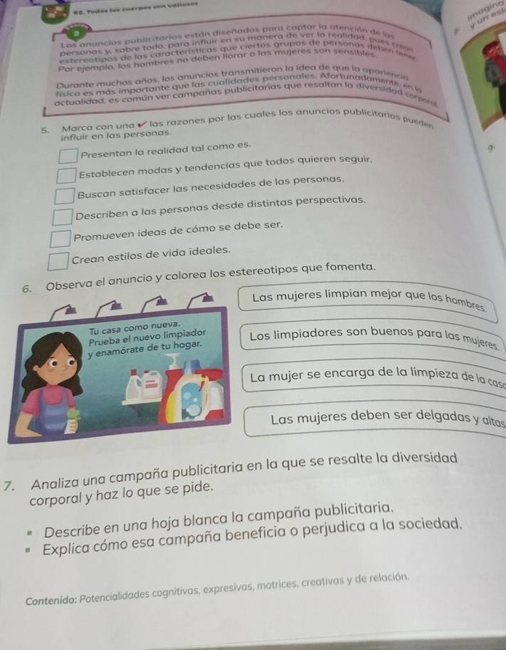 imagino
un est
Las anuncias publicitarias están diseñados para captar la atención de las
personas y, sobre todo, para influir en su manerg de ver la realidad, pues crear
estereótipos de las características que ciertos grupos de personos deben t r e
Por ejemplo, los hombres no deben llorar o las mujeres son sensibles
Durante muchos años, los anuncios transmitieron la ided de que la apariencia
ásica es más importante que las cualidades personales. Afortunadamente, en la
actualidad, es común ver campañas publicitarias que resaltan la diversidad corer
5. Marca con una las razones por las cuales los anuncios publicitarios puede
influir en las personas.
Presentan la realidad tal como es.
9.
Establecen modas y tendencias que todos quieren seguir.
Buscan satisfacer las necesidades de las personas,
Describen a las personas desde distintas perspectivas,
Promueven ideas de cómo se debe ser.
Crean estilos de vida ideales.
bserva el anuncio y colorea los estereotipos que fomenta.
Las mujeres limpian mejor que los hombres
os limpiadores son buenos para las mujeres
La mujer se encarga de la limpieza de la casó
Las mujeres deben ser delgadas y altas
7. Analiza una campaña publicitaria en la que se resalte la diversidad
corporal y haz lo que se pide.
Describe en una hoja blanca la campaña publicitaria.
Explica cómo esa campaña beneficia o perjudica a la sociedad.
Contenido: Potencialidades cognitivas, expresivas, motrices, creativas y de relación.