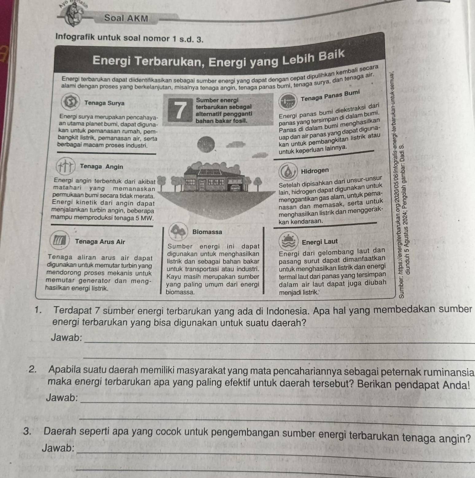 Soal AKM
Infografik untuk soal nomor 1 s.d. 3.
Energi Terbarukan, Energi yang Lebih Baik
Energi terbarukan dapat diidentifikasikan sebagai sumber energí yang dapat dengan cepat dipulihkan kembali secara
alami dengan proses yang berkelanjutan, misalnya tenaga angin, tenaga panas bumi, tenaga surya, dan tenaga air.
Tenaga Surya
Sumber energi
Tenaga Panas Bumi
Energi surya merupakan pencahaya-
7 alternatif pengganti Energi panas bumi diekstraksi dari
terbarukan sebagai
bahan bakar fosil.
an utama planet bumi, dapat diguna-
panas yang tersimpan di dalam bumi.
kan untuk pemanasan rumah, pem-
Panas di dalam bumi menghasilkan
bangkit listrik, pemanasan air, serta
uap dan air panas yang dapat diguna-
berbagai macam proses industri.
kan untuk pembangkitan listrik atau
untuk keperluan lainnya.
Tenaga Angin
Hidrogen
Energi angin terbentuk dari akibat
Setelah dipisahkan dari unsur-unsur
matahari yang memanaskan
lain, hidrogen dapat digunakan untuk
permukaan bumi secara tidak merata.
Energi kinetik dari angin dapat
menggantikan gas alam, untuk pema-
nasan dan memasak, serta untuk
menjalankan turbin angin, beberapa
menghasilkan listrik dan menggerak-
mampu memproduksi tenaga 5 MW.
kan kendaraan.
Biomassa
Tenaga Arus Air Energi Laut
Sumber energi ini dapat
digunakan untuk menghasilkan Energi dari gelombang laut dan
Tenaga aliran arus air dapat listrik dan sebagai bahan bakar pasang surut dapat dimanfaatkan
digunakan untuk memutar turbin yang untuk transportasi atau industri. untuk menghasilkan listrik dan energi
mendorong proses mekanis untuk Kayu masih merupakan sumber
memutar generator dan meng- termal laut dari panas yang tersimpan
hasilkan energi listrik. yang paling umum dari energi dalam air laut dapat juga diubah
biomassa. menjadi listrik.'
82
1. Terdapat 7 sumber energi terbarukan yang ada di Indonesia. Apa hal yang membedakan sumber
energi terbarukan yang bisa digunakan untuk suatu daerah?
Jawab:_
_
2. Apabila suatu daerah memiliki masyarakat yang mata pencahariannya sebagai peternak ruminansia
maka energi terbarukan apa yang paling efektif untuk daerah tersebut? Berikan pendapat Anda!
_
Jawab:
_
3. Daerah seperti apa yang cocok untuk pengembangan sumber energi terbarukan tenaga angin?
_
Jawab:
_