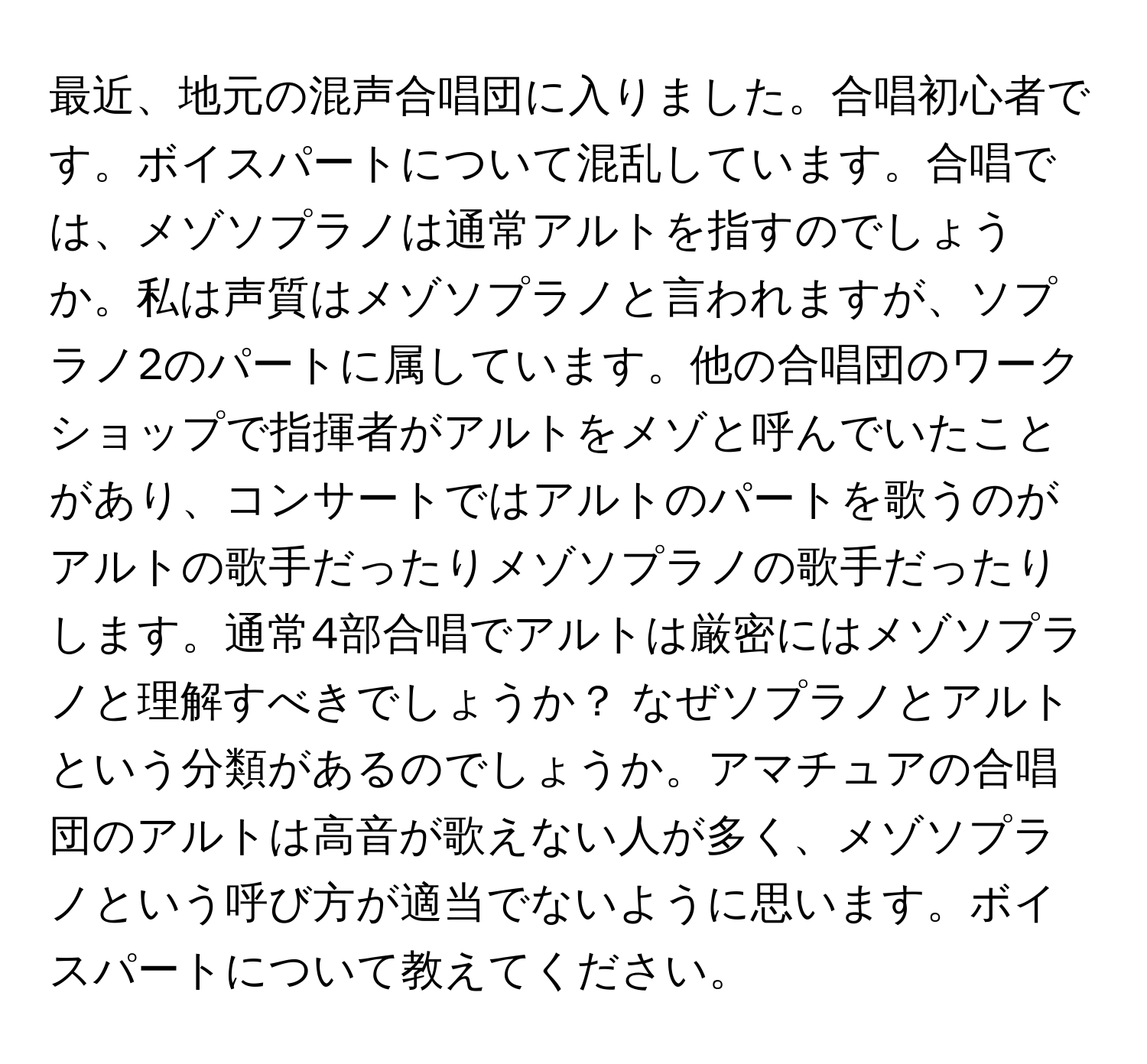 最近、地元の混声合唱団に入りました。合唱初心者です。ボイスパートについて混乱しています。合唱では、メゾソプラノは通常アルトを指すのでしょうか。私は声質はメゾソプラノと言われますが、ソプラノ2のパートに属しています。他の合唱団のワークショップで指揮者がアルトをメゾと呼んでいたことがあり、コンサートではアルトのパートを歌うのがアルトの歌手だったりメゾソプラノの歌手だったりします。通常4部合唱でアルトは厳密にはメゾソプラノと理解すべきでしょうか？ なぜソプラノとアルトという分類があるのでしょうか。アマチュアの合唱団のアルトは高音が歌えない人が多く、メゾソプラノという呼び方が適当でないように思います。ボイスパートについて教えてください。