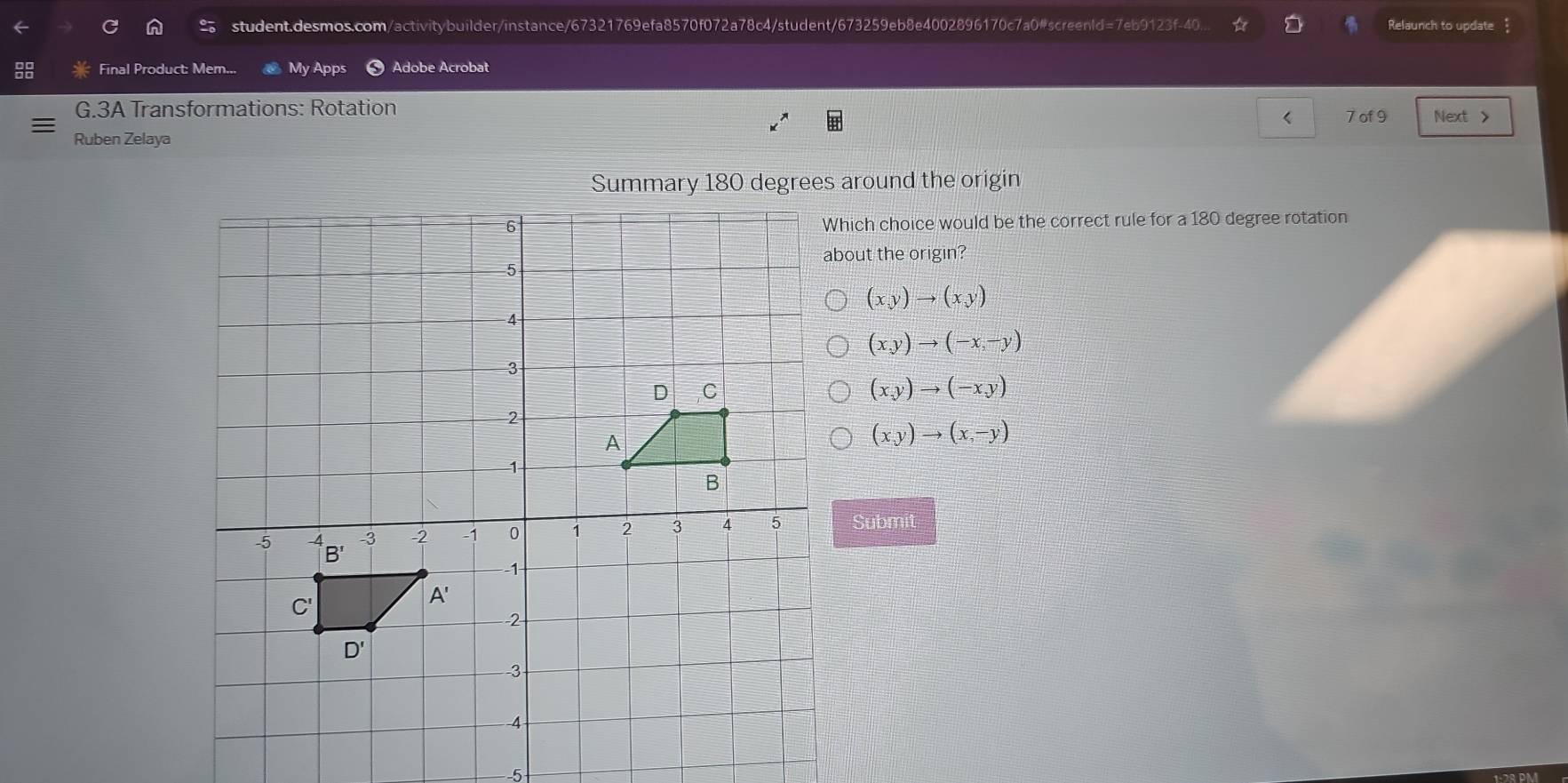 student.desmos.com/activitybuilder/instance/67321769efa8570f072a78c4/student/673259eb8e4002896170c7a0#screenld=7eb9123f-40... ☆ Relaunch to update
Final Product: Mem... My Apps Adobe Acrobat
G.3A Transformations: Rotation
7 of 9 Next >
Ruben Zelaya
Summary 180 degrees around the origin
hich choice would be the correct rule for a 180 degree rotation
bout the origin?
(x,y)to (xy)
(x,y)to (-x,-y)
(x,y)to (-x,y)
(x,y)to (x,-y)
Submit
-5