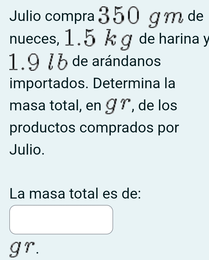 Julio compra 3 50 g m de 
nueces, 1.5 k g de harina y
1.9 16 de arándanos 
importados. Determina la 
masa total, en Ý , de los 
productos comprados por 
Julio. 
La masa total es de:
gr.