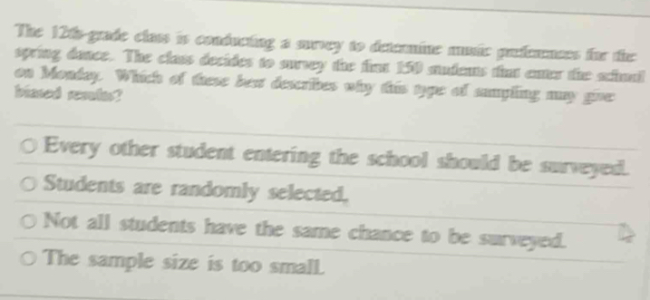 The 120s -grade class is conducting a survey to detenmine muic prfernces for the
spring dance. The class decides to survey the fim 150 audents that enter the schual
on Monday. Which of these bext describes why this type of sampling may give:
blased remles?
Every other student entering the school should be surveyed.
Students are randomly selected,
Not all students have the same chance to be surveyed.
The sample size is too small.