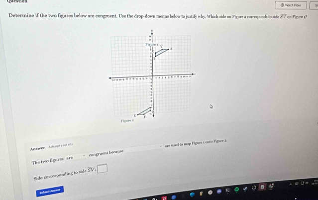 Question Watch Video 5h 
Determine if the two figures below are congruent. Use the drop-down menus below to justify why. Which side on Figure 2 corresponds to side overline SV on Figure 1? 
Answer Attempt s oo of 
The two figures are congruent because are used to map Figure 1 onto Figure 2. 
Side corresponding to side overline SV : □ 
Subasit Answer