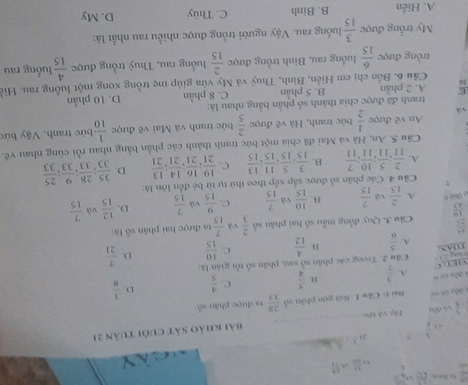 1  27/65 +3frac 6
,
 33/603   14/11 
_
_
e  3/y  ? J 1
: 3/8  yá dòu  Họ và tên: _bài khảo sát cuôi tuần 21
đều có mi  Bài 1: Cầu 1. Rút gọn phân số  28/35  ta được phân số:
V E L C  3/7  B.  3/4  C.  4/5 
D.  3/8 
# đều cơ n A.
táng 211  Câu 2. Trong các phân số sau, phần số tối giản là:
TOAN  5/6  B.  4/12  C.  10/15  D.  7/21 
A.
 15/25  Câu 3. Quy đồng mẫu số hai phân số  2/3  và  7/15  ta được hai phân số là:
 19/43 
o thứ t A.  2/15  và  7/15  B.  10/15  và  7/15  C.  9/15  và  7/15  D.  12/15  và  7/15 
t  Câu 4. Các phân số được sắp xếp theo thứ tự từ bé đến lớn là:
A.  2/11 ; 5/11 ; 10/11 ; 7/11  B.  3/15 ; 5/15 ; 11/15 ; 13/15  C.  19/21 ; 16/21 ; 14/21 ; 13/21  D.  35/33 ; 28/33 ; 9/33 ; 25/33 
Câu 5. An, Hà và Mai đã chia một bức tranh thành các phần bằng nhau rồi cùng nhau vẽ.
An vẽ được  1/2  bức tranh, Hà vẽ được  2/5  bức tranh và Mai về được  1/10  bức tranh. Vậy bức
và
tranh đã được chia thành số phần bằng nhau là:
E A. 2 phần B. 5 phần C. 8 phần D. 10 phần
hi  Câu 6. Bốn chị em Hiền, Bình, Thuỷ và My vửa giúp mẹ trồng xong một luồng rau. Hiể
trồng được  6/15  luống rau, Bình trồng được  2/15  luống rau, Thuỷ trồng được  4/15  luồng rau
My trồng được  3/15  luống rau. Vậy người trồng được nhiều rau nhất là:
A. Hiển B. Bình C. Thủy D. My