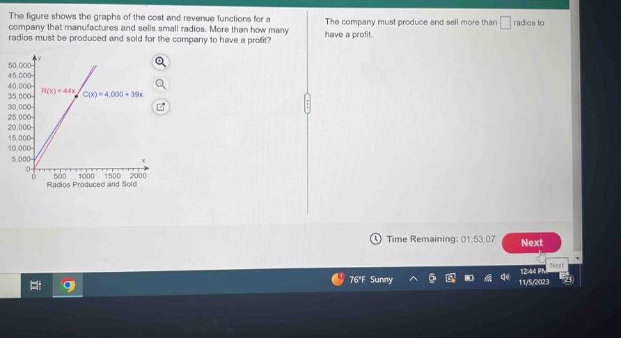 The figure shows the graphs of the cost and revenue functions for a
company that manufactures and sells small radios. More than how many The company must produce and sell more than □ r° dios to
radios must be produced and sold for the company to have a profit? have a profit.
Radios Produced and Sold
Time Remaining: 01:53:07 Next
12:44 PN Next
.
76°F Sunny 11/5/2023