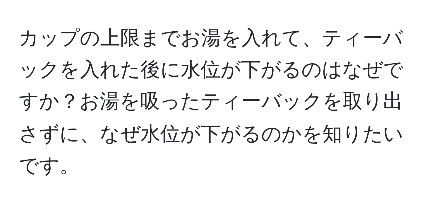 カップの上限までお湯を入れて、ティーバックを入れた後に水位が下がるのはなぜですか？お湯を吸ったティーバックを取り出さずに、なぜ水位が下がるのかを知りたいです。