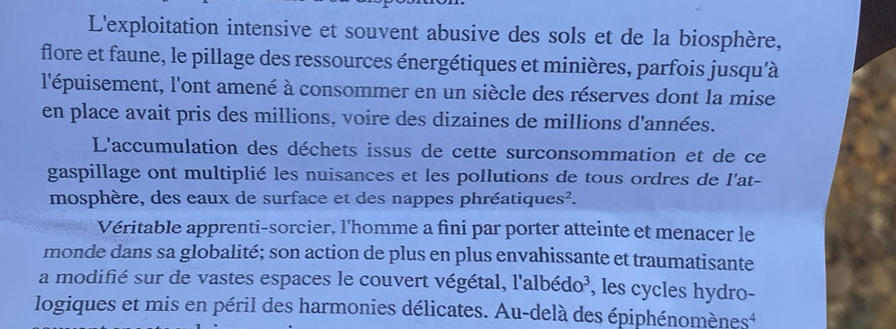 L'exploitation intensive et souvent abusive des sols et de la biosphère, 
flore et faune, le pillage des ressources énergétiques et minières, parfois jusqu'à 
l'épuisement, l'ont amené à consommer en un siècle des réserves dont la mise 
en place avait pris des millions, voire des dizaines de millions d'années. 
L'accumulation des déchets issus de cette surconsommation et de ce 
gaspillage ont multiplié les nuisances et les pollutions de tous ordres de l'at- 
mosphère, des eaux de surface et des nappes phréatiqu es^2. 
Véritable apprenti-sorcier, l'homme a fini par porter atteinte et menacer le 
monde dans sa globalité; son action de plus en plus envahissante et traumatisante 
a modifié sur de vastes espaces le couvert végétal, l'albédo³, les cycles hydro- 
logiques et mis en péril des harmonies délicates. Au-delà des épiphénomènes*