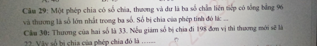 Một phép chia có số chia, thương và dư là ba số chẵn liên tiếp có tổng bằng 96
và thương là số lớn nhất trong ba số. Số bị chia của phép tính đó là: ... 
Câu 30: Thương của hai số là 33. Nếu giảm số bị chia đi 198 đơn vị thì thương mới sẽ là 
22. Vây số bị chia của phép chia đó là …......