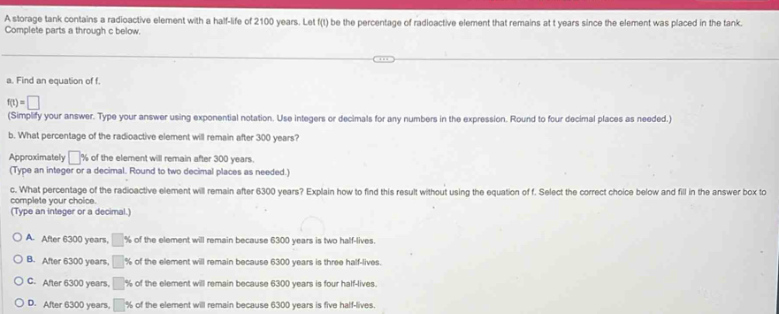 A storage tank contains a radioactive element with a half-life of 2100 years. Let f(t) be the percentage of radioactive element that remains at t years since the element was placed in the tank.
Complete parts a through c below.
a. Find an equation of f.
f(t)=□
(Simplify your answer. Type your answer using exponential notation. Use integers or decimals for any numbers in the expression. Round to four decimal places as needed.)
b. What percentage of the radioactive element will remain after 300 years?
Approximately □ % of the element will remain after 300 years.
(Type an integer or a decimal. Round to two decimal places as needed.
c. What percentage of the radioactive element will remain after 6300 years? Explain how to find this result without using the equation of f. Select the correct choice below and fill in the answer box to
complete your choice.
(Type an integer or a decimal.)
A. After 6300 years, of the element will remain because 6300 years is two half-lives.
B. After 6300 years, % of the element will remain because 6300 years is three half-lives.
C. After 6300 years, % of the element will remain because 6300 years is four half-lives.
D. After 6300 years, % of the element will remain because 6300 years is five half-lives.