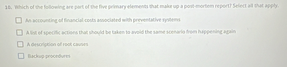 Which of the following are part of the five primary elements that make up a post-mortem report? Select all that apply.
An accounting of financial costs associated with preventative systems
A list of specific actions that should be taken to avoid the same scenario from happening again
A description of root causes
Backup procedures