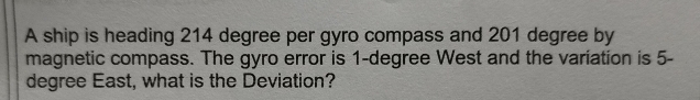 A ship is heading 214 degree per gyro compass and 201 degree by 
magnetic compass. The gyro error is 1-degree West and the variation is 5-
degree East, what is the Deviation?