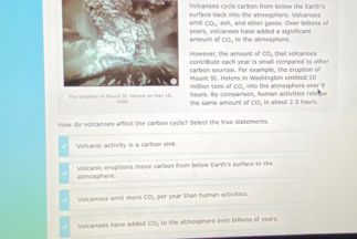 Volcanoes cycle carbon from below the Earth's
surface back into the atmosphere. Vokcanges
emit CO., ash, and other cases. Over bilions of
amount of CO, to the atmasphere. wears, volcanoes hve added a significan
Ho wever, the amnunt of CO, tha volran o e 
centribute each year is small compared to othe 
carbon sounces. For example, the eruption of
Mount S. Heless in Washington emictod 10
million tens of CO, into the atmosphere over 9
heurs. By comparison, haman activities rele te
199 the same amount of CO, in about 2.5 hours.
How do volcanoes affect the carbon cydle? Select the true statements.
Volcanic activity is a carbon sink.
Volcanic eruptions move carbon from belew Earth's surface to the
atmosphere.
Volcanoes emit moro COj per year than human activities.
Volcanoes have added COy to the atmosphers over billions of years