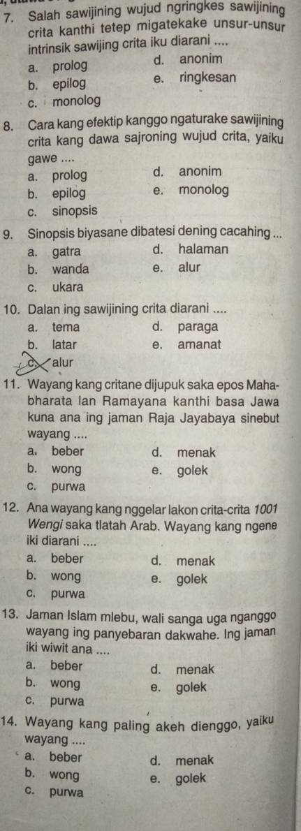 Salah sawijining wujud ngringkes sawijining
crita kanthi tetep migatekake unsur-unsur
intrinsik sawijing crita iku diarani ....
a. prolog d. anonim
b. epilog e. ringkesan
c. monolog
8. Cara kang efektip kanggo ngaturake sawijining
crita kang dawa sajroning wujud crita, yaiku
gawe ....
a. prolog d. anonim
b. epilog e. monolog
c. sinopsis
9. Sinopsis biyasane dibatesi dening cacahing ...
a. gatra d. halaman
b. wanda e. alur
c. ukara
10. Dalan ing sawijining crita diarani ....
a. tema d. paraga
b. latar e. amanat
alur
11. Wayang kang critane dijupuk saka epos Maha-
bharata Ian Ramayana kanthi basa Jawa
kuna ana ing jaman Raja Jayabaya sinebut
wayang ....
a. beber d. menak
b. wong e. golek
c. purwa
12. Ana wayang kang nggelar lakon crita-crita 1001
Wengi saka tlatah Arab. Wayang kang ngene
iki diarani ....
a. beber d. menak
b. wong e. golek
c. purwa
13. Jaman Islam mlebu, wali sanga uga nganggo
wayang ing panyebaran dakwahe. Ing jaman
iki wiwit ana ....
a. beber d. menak
b. wong e. golek
c. purwa
14. Wayang kang paling akeh dienggo, yaiku
wayang ....
a. beber d. menak
b. wong e. golek
c. purwa