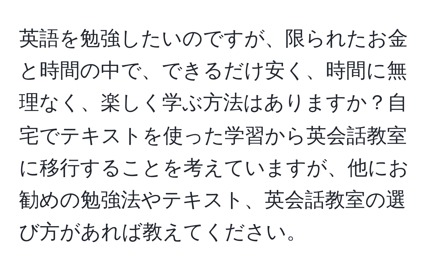 英語を勉強したいのですが、限られたお金と時間の中で、できるだけ安く、時間に無理なく、楽しく学ぶ方法はありますか？自宅でテキストを使った学習から英会話教室に移行することを考えていますが、他にお勧めの勉強法やテキスト、英会話教室の選び方があれば教えてください。