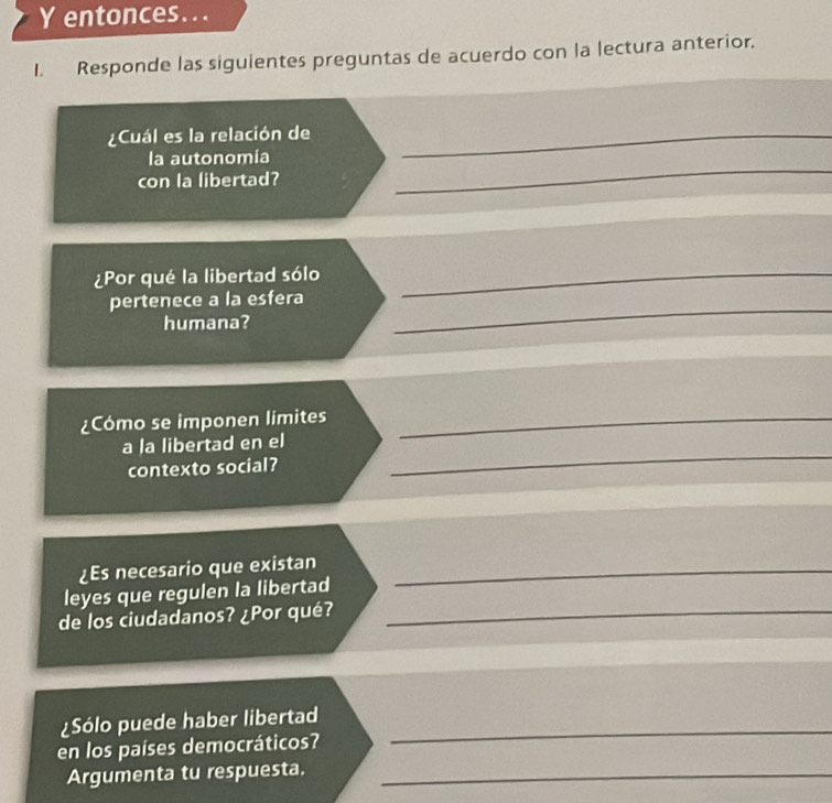 entonces... 
I. Responde las siguientes preguntas de acuerdo con la lectura anterior. 
¿Cuál es la relación de_ 
la autonomía 
con la libertad? 
_ 
¿Por qué la libertad sólo_ 
pertenece a la esfera 
humana? 
_ 
¿Cómo se imponen limites_ 
_ 
a la libertad en el 
contexto social? 
¿Es necesario que existan_ 
leyes que regulen la libertad 
de los ciudadanos? ¿Por qué?_ 
¿Sólo puede haber libertad 
en los países democráticos? 
_ 
Argumenta tu respuesta._